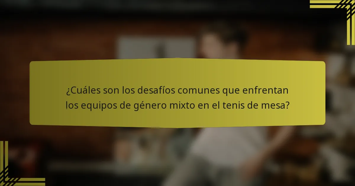 ¿Cuáles son los desafíos comunes que enfrentan los equipos de género mixto en el tenis de mesa?